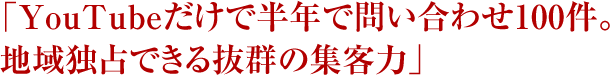 「YouTubeだけで半年で問い合わせ100件。地域独占できる抜群の集客力」