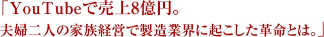 「YouTubeで売上8億円。夫婦二人の家族経営で製造業界に起こした革命とは。」