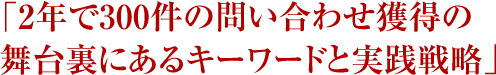 「2年で300件の問い合わせ獲得の舞台裏にあるキーワードと実践戦略」